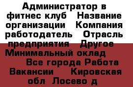 Администратор в фитнес клуб › Название организации ­ Компания-работодатель › Отрасль предприятия ­ Другое › Минимальный оклад ­ 25 000 - Все города Работа » Вакансии   . Кировская обл.,Лосево д.